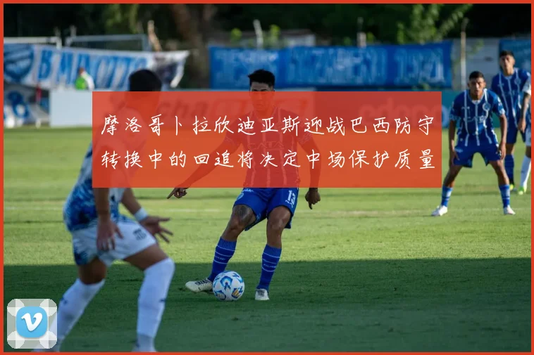 摩洛哥卜拉欣迪亚斯迎战巴西防守转换中的回追将决定中场保护质量