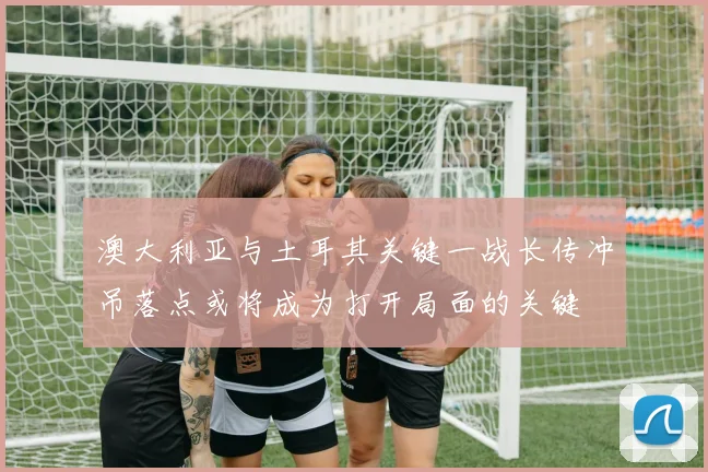 澳大利亚与土耳其关键一战长传冲吊落点或将成为打开局面的关键
