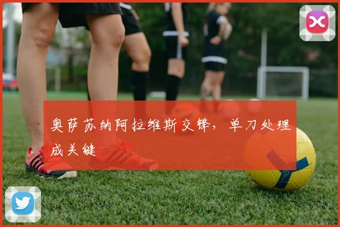 奥萨苏纳阿拉维斯交锋，单刀处理成关键