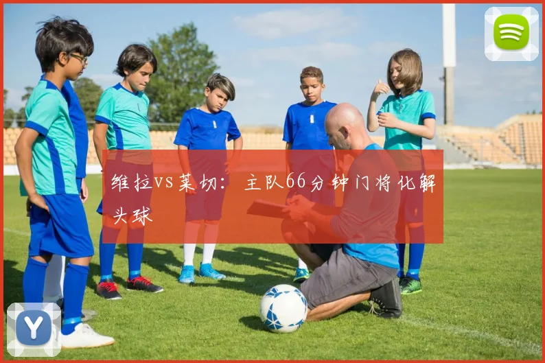 维拉vs莱切：主队66分钟门将化解头球