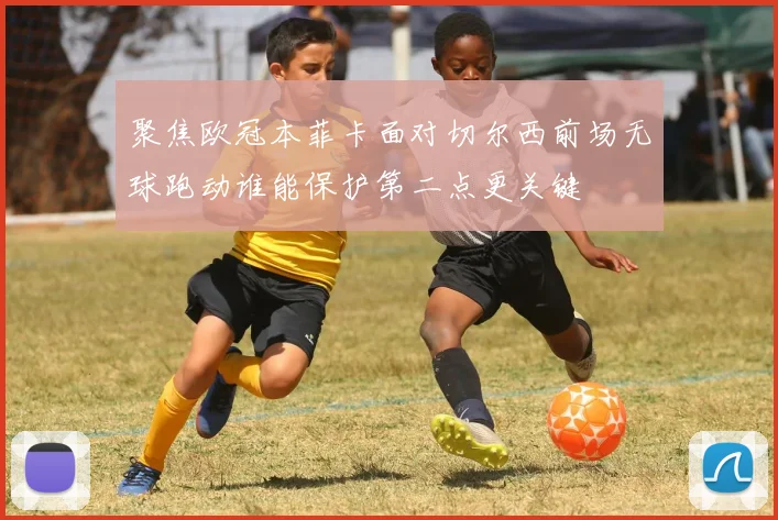 聚焦欧冠本菲卡面对切尔西前场无球跑动谁能保护第二点更关键