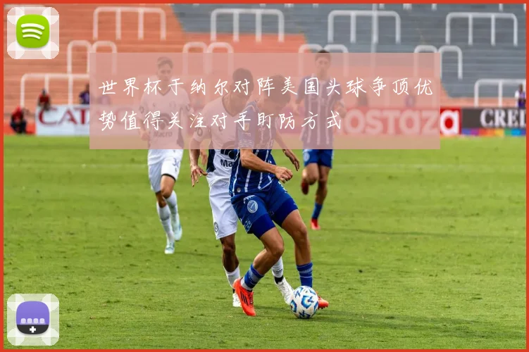 世界杯于纳尔对阵美国头球争顶优势值得关注对手盯防方式