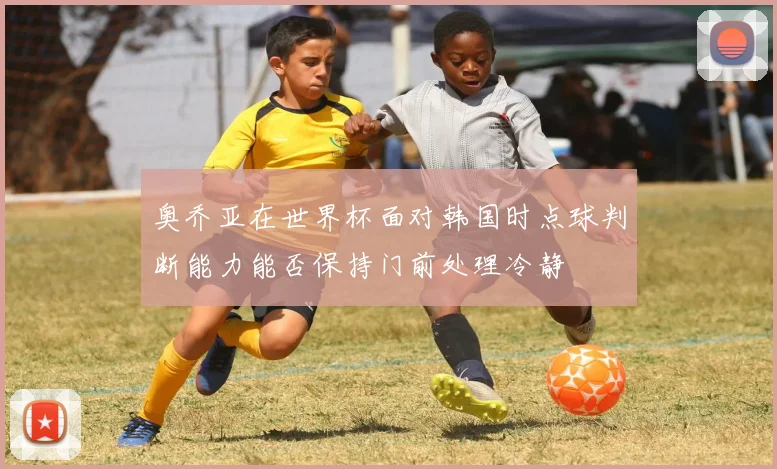 奥乔亚在世界杯面对韩国时点球判断能力能否保持门前处理冷静