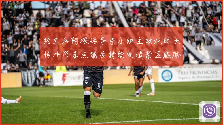 约旦和阿根廷争夺小组主动权时长传冲吊落点能否持续制造禁区威胁