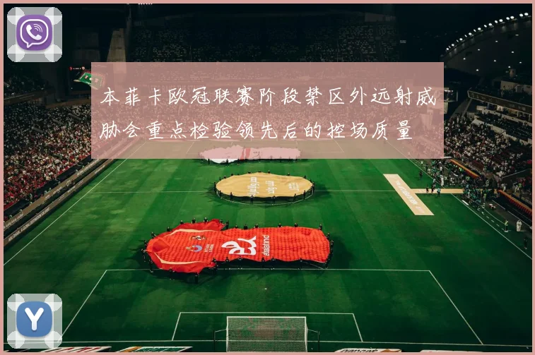 本菲卡欧冠联赛阶段禁区外远射威胁会重点检验领先后的控场质量