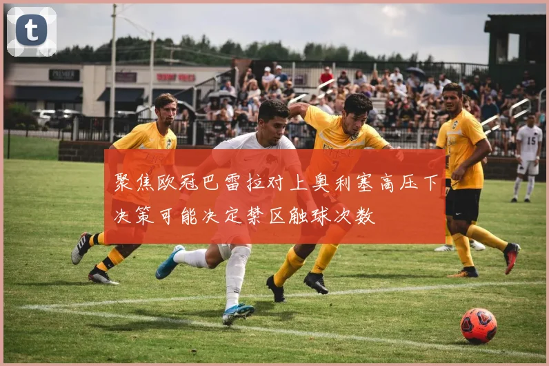 聚焦欧冠巴雷拉对上奥利塞高压下决策可能决定禁区触球次数
