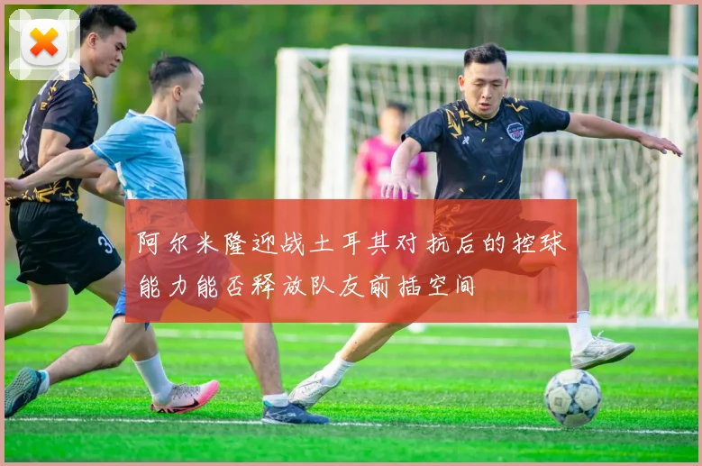 阿尔米隆迎战土耳其对抗后的控球能力能否释放队友前插空间