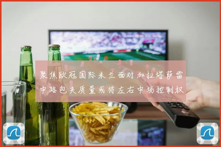聚焦欧冠国际米兰面对加拉塔萨雷中路包夹质量或将左右中场控制权