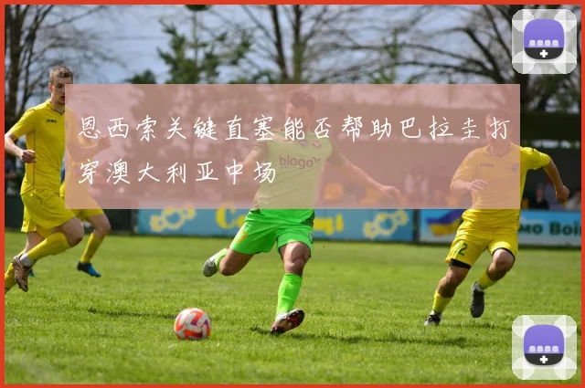 恩西索关键直塞能否帮助巴拉圭打穿澳大利亚中场