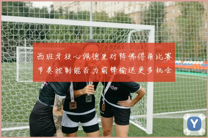 西班牙核心佩德里对阵佛得角比赛节奏控制能否为前锋输送更多机会