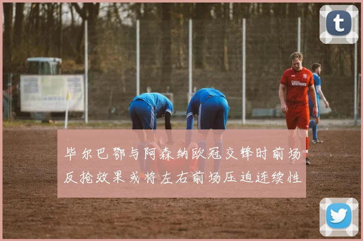 毕尔巴鄂与阿森纳欧冠交锋时前场反抢效果或将左右前场压迫连续性