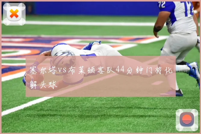 塞尔塔vs布莱顿客队44分钟门将化解头球
