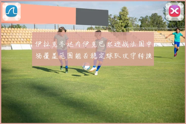 伊拉克齐达内伊克巴尔迎战法国中场覆盖范围能否稳定球队攻守转换