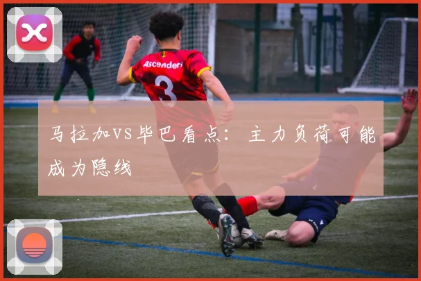 马拉加vs毕巴看点：主力负荷可能成为隐线